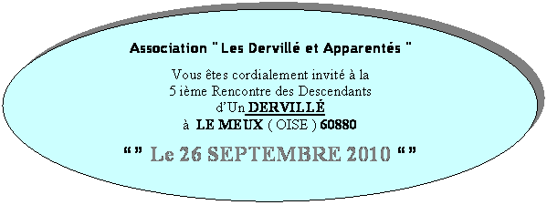 Ellipse: Association " Les Dervill et Apparents "

Vous tes cordialement invit  la
5 ime Rencontre des Descendants 
dUn DERVILL  
  LE MEUX ( OISE ) 60880

 Le 26 SEPTEMBRE 2010 

